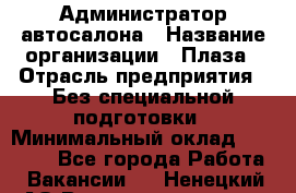 Администратор автосалона › Название организации ­ Плаза › Отрасль предприятия ­ Без специальной подготовки › Минимальный оклад ­ 16 000 - Все города Работа » Вакансии   . Ненецкий АО,Великовисочное с.